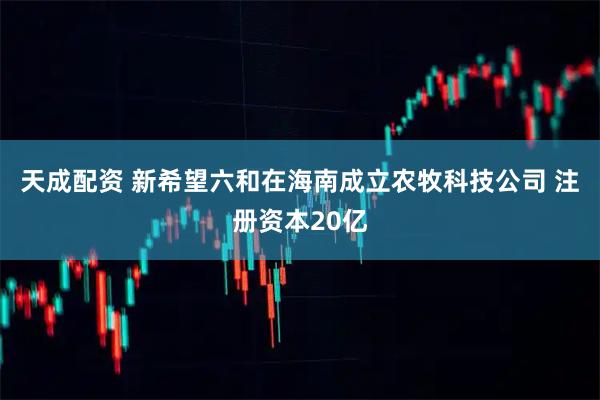 天成配资 新希望六和在海南成立农牧科技公司 注册资本20亿